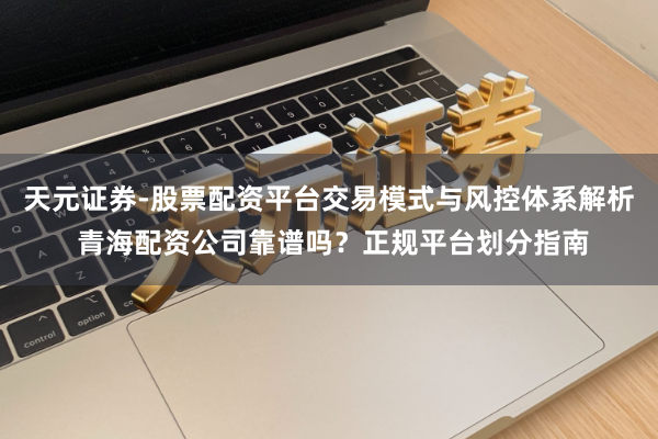 天元证券-股票配资平台交易模式与风控体系解析 青海配资公司靠谱吗?正规平台划分指南