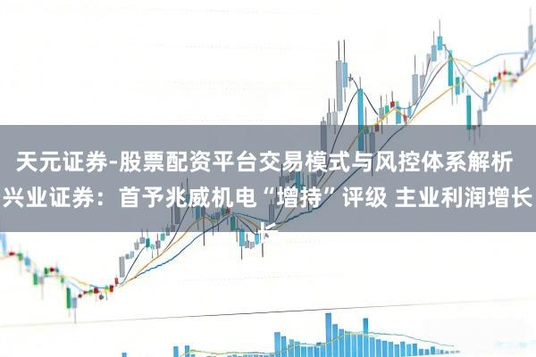 天元证券-股票配资平台交易模式与风控体系解析 兴业证券：首予兆威机电“增持”评级 主业利润增长