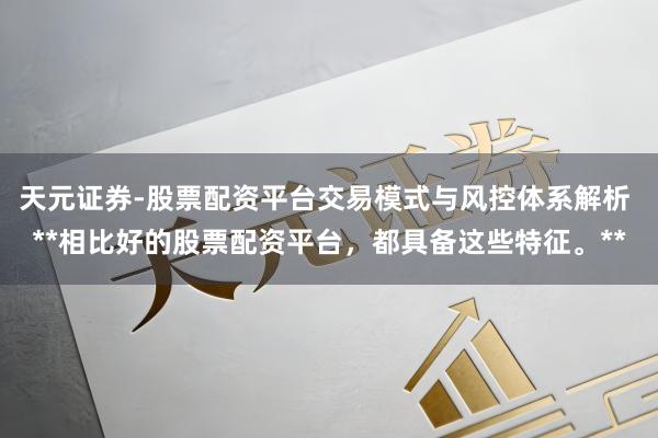 天元证券-股票配资平台交易模式与风控体系解析 **相比好的股票配资平台,都具备这些特征。**