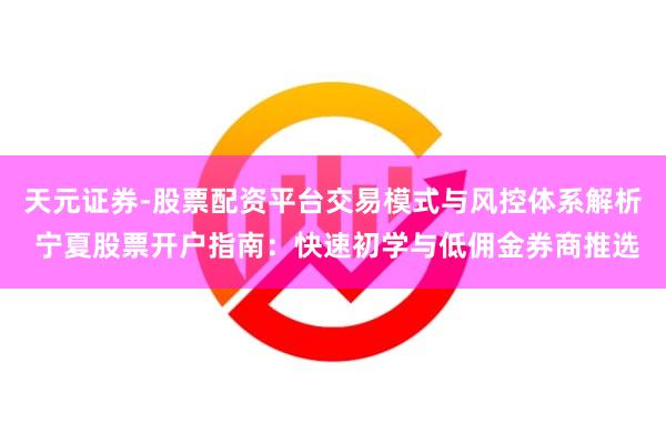 天元证券-股票配资平台交易模式与风控体系解析 宁夏股票开户指南：快速初学与低佣金券商推选