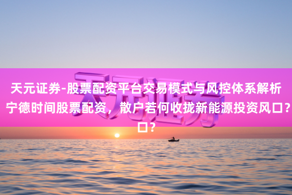天元证券-股票配资平台交易模式与风控体系解析 宁德时间股票配资，散户若何收拢新能源投资风口？