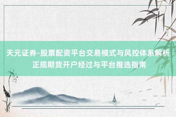 天元证券-股票配资平台交易模式与风控体系解析 正规期货开户经过与平台推选指南