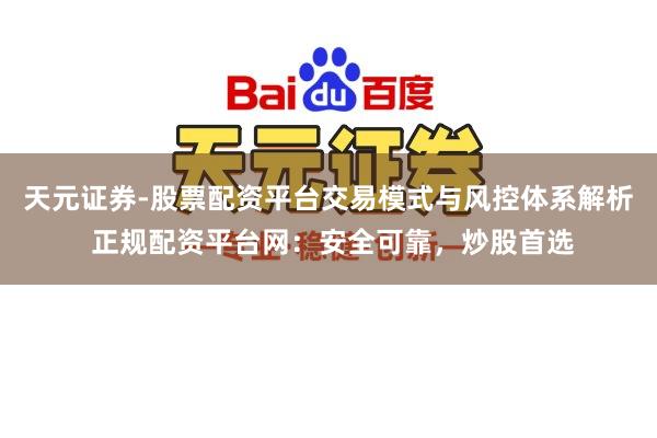 天元证券-股票配资平台交易模式与风控体系解析 正规配资平台网：安全可靠，炒股首选