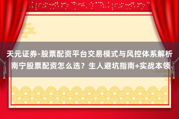 天元证券-股票配资平台交易模式与风控体系解析 南宁股票配资怎么选？生人避坑指南+实战本领