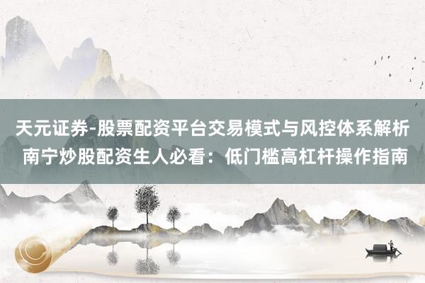天元证券-股票配资平台交易模式与风控体系解析 南宁炒股配资生人必看：低门槛高杠杆操作指南
