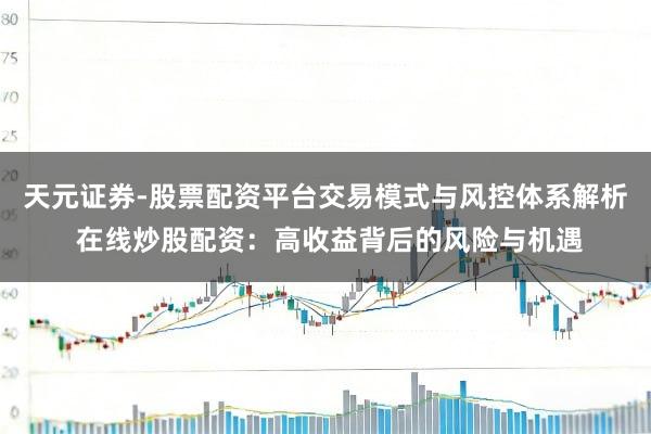 天元证券-股票配资平台交易模式与风控体系解析 在线炒股配资：高收益背后的风险与机遇