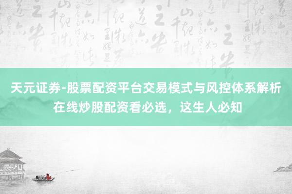 天元证券-股票配资平台交易模式与风控体系解析 在线炒股配资看必选，这生人必知