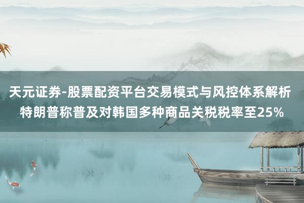 天元证券-股票配资平台交易模式与风控体系解析 特朗普称普及对韩国多种商品关税税率至25%