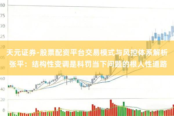 天元证券-股票配资平台交易模式与风控体系解析 张平：结构性变调是科罚当下问题的根人性道路