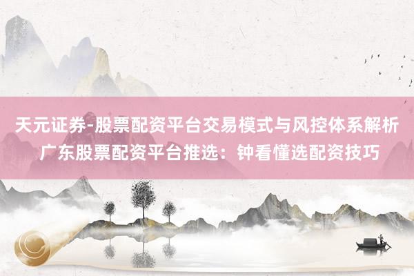 天元证券-股票配资平台交易模式与风控体系解析 广东股票配资平台推选：钟看懂选配资技巧