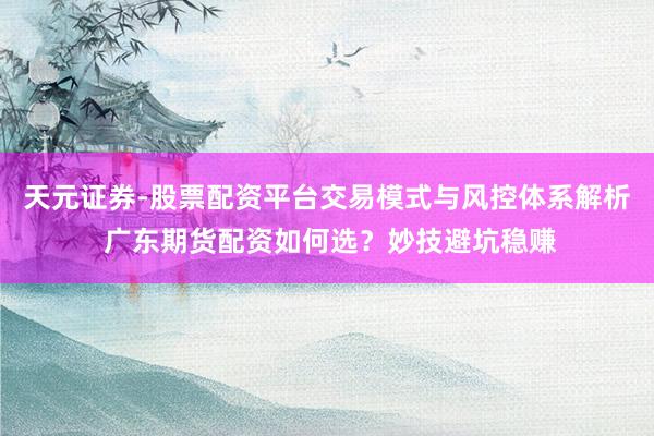 天元证券-股票配资平台交易模式与风控体系解析 广东期货配资如何选？妙技避坑稳赚