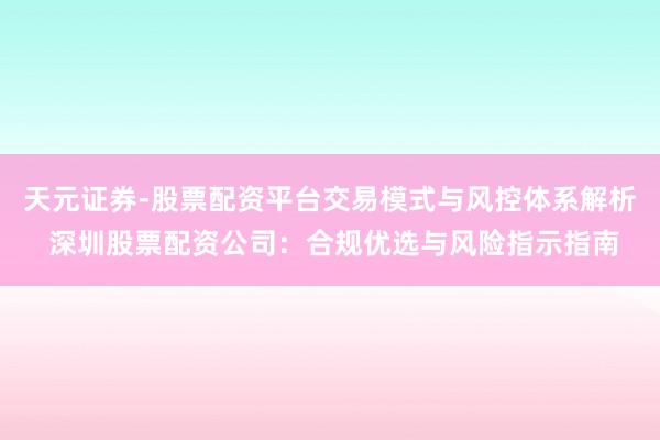 天元证券-股票配资平台交易模式与风控体系解析 深圳股票配资公司：合规优选与风险指示指南