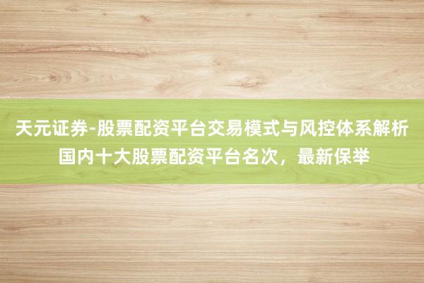 天元证券-股票配资平台交易模式与风控体系解析 国内十大股票配资平台名次，最新保举