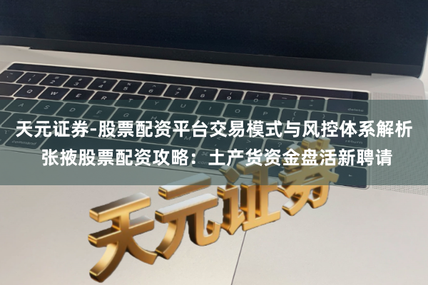 天元证券-股票配资平台交易模式与风控体系解析 张掖股票配资攻略：土产货资金盘活新聘请