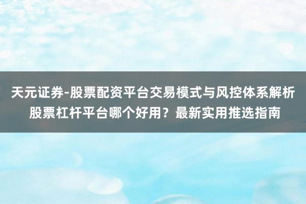 天元证券-股票配资平台交易模式与风控体系解析 股票杠杆平台哪个好用？最新实用推选指南