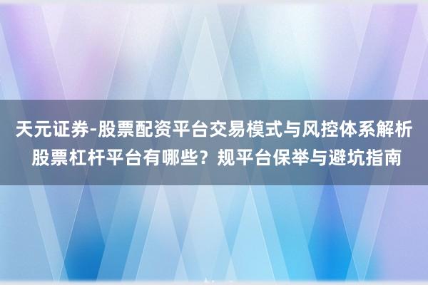 天元证券-股票配资平台交易模式与风控体系解析 股票杠杆平台有哪些？规平台保举与避坑指南