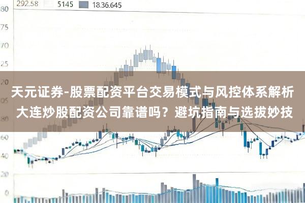 天元证券-股票配资平台交易模式与风控体系解析 大连炒股配资公司靠谱吗？避坑指南与选拔妙技