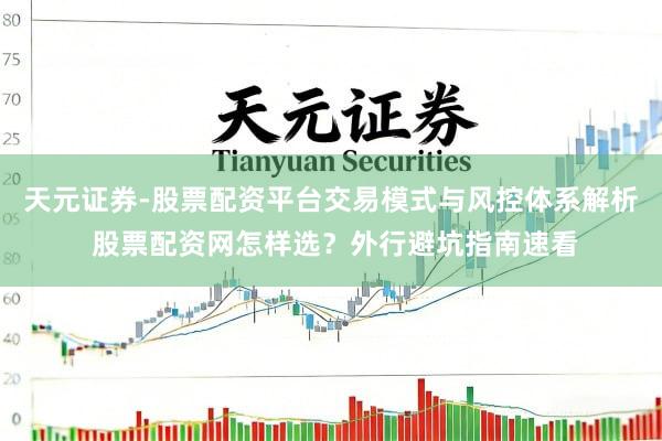 天元证券-股票配资平台交易模式与风控体系解析 股票配资网怎样选？外行避坑指南速看