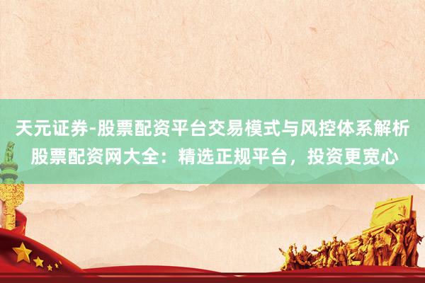 天元证券-股票配资平台交易模式与风控体系解析 股票配资网大全：精选正规平台，投资更宽心