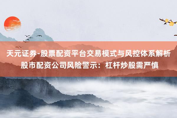 天元证券-股票配资平台交易模式与风控体系解析 股市配资公司风险警示：杠杆炒股需严慎