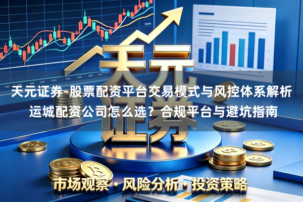 天元证券-股票配资平台交易模式与风控体系解析 运城配资公司怎么选？合规平台与避坑指南