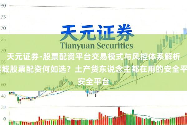 天元证券-股票配资平台交易模式与风控体系解析 运城股票配资何如选？土产货东说念主都在用的安全平台