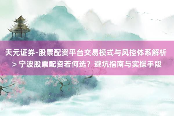 天元证券-股票配资平台交易模式与风控体系解析 > 宁波股票配资若何选？避坑指南与实操手段