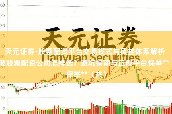 天元证券-股票配资平台交易模式与风控体系解析 **宁波股票配资公司怎样选？避坑指南与正规平台保举**（共）