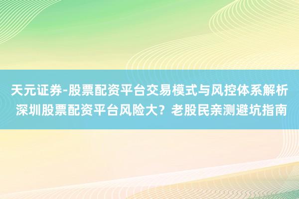 天元证券-股票配资平台交易模式与风控体系解析 深圳股票配资平台风险大?老股民亲测避坑指南