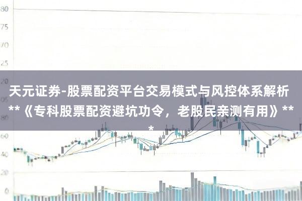 天元证券-股票配资平台交易模式与风控体系解析 **《专科股票配资避坑功令，老股民亲测有用》**