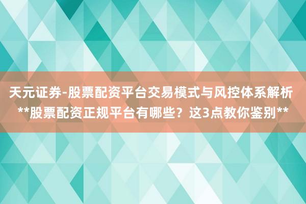 天元证券-股票配资平台交易模式与风控体系解析 **股票配资正规平台有哪些？这3点教你鉴别**