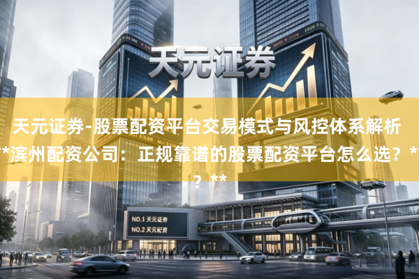 天元证券-股票配资平台交易模式与风控体系解析 **滨州配资公司：正规靠谱的股票配资平台怎么选？**