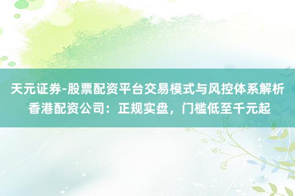 天元证券-股票配资平台交易模式与风控体系解析 香港配资公司：正规实盘，门槛低至千元起