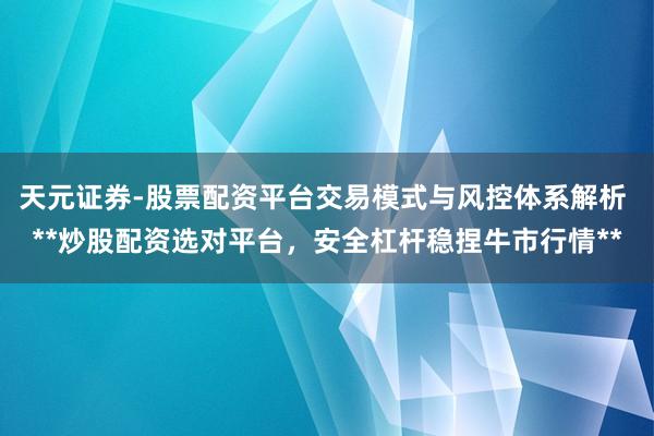 天元证券-股票配资平台交易模式与风控体系解析 **炒股配资选对平台，安全杠杆稳捏牛市行情**