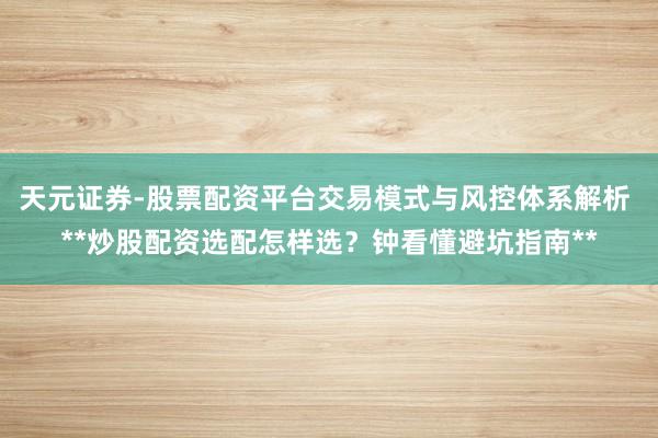 天元证券-股票配资平台交易模式与风控体系解析 **炒股配资选配怎样选？钟看懂避坑指南**