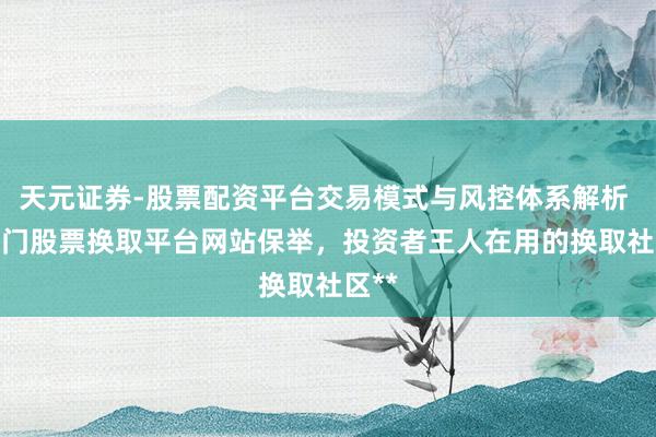 天元证券-股票配资平台交易模式与风控体系解析 **热门股票换取平台网站保举，投资者王人在用的换取社区**