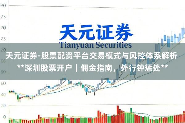 天元证券-股票配资平台交易模式与风控体系解析 **深圳股票开户｜佣金指南，外行钟惩处**